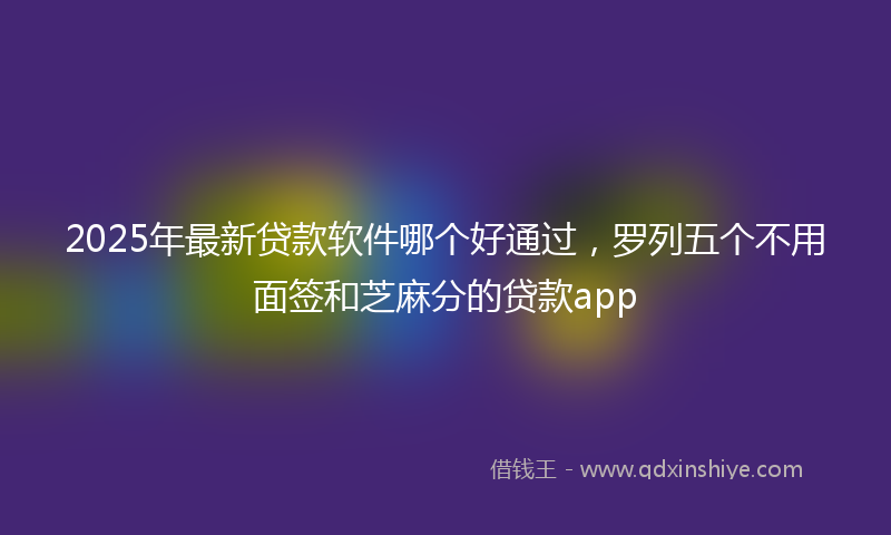 2025年最新贷款软件哪个好通过，罗列五个不用面签和芝麻分的贷款app