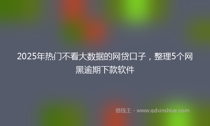 2025年热门不看大数据的网贷口子，整理5个网黑逾期下款软件