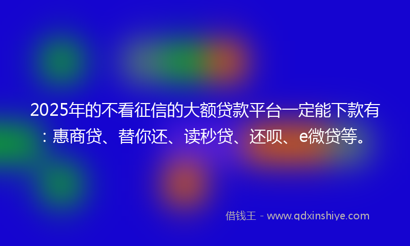 2025年的不看征信的大额贷款平台一定能下款有：惠商贷、替你还、读秒贷、还呗、e微贷等。