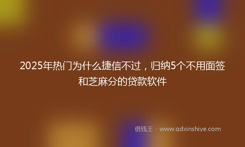 2025年热门为什么捷信不过，归纳5个不用面签和芝麻分的贷款软件
