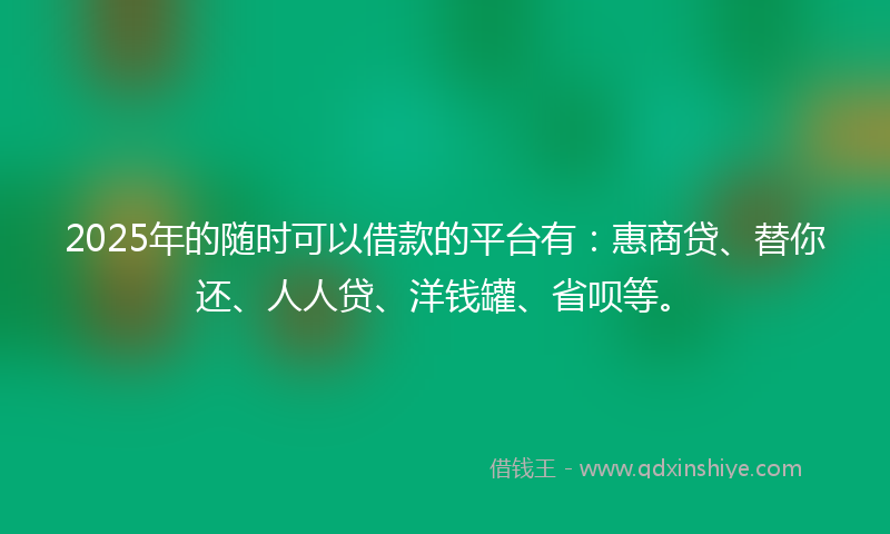 2025年的随时可以借款的平台有：惠商贷、替你还、人人贷、洋钱罐、省呗等。