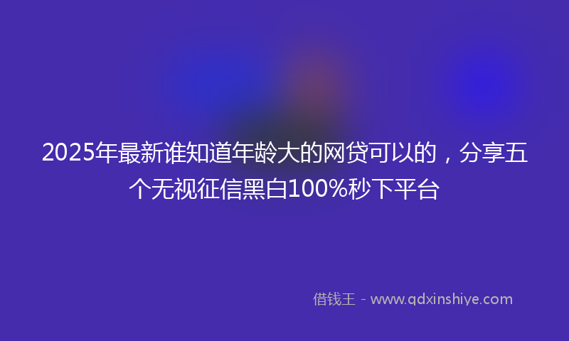 2025年最新谁知道年龄大的网贷可以的，分享五个无视征信黑白100%秒下平台