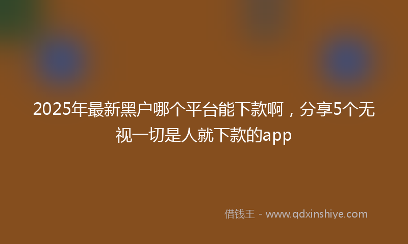 2025年最新黑户哪个平台能下款啊，分享5个无视一切是人就下款的app