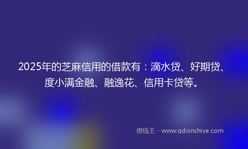 2025年的芝麻信用的借款有：滴水贷、好期贷、度小满金融、融逸花、信用卡贷等。