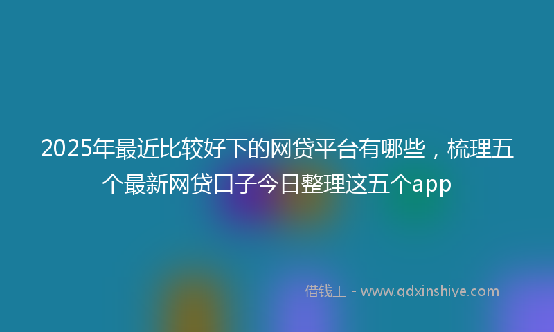 2025年最近比较好下的网贷平台有哪些，梳理五个最新网贷口子今日整理这五个app