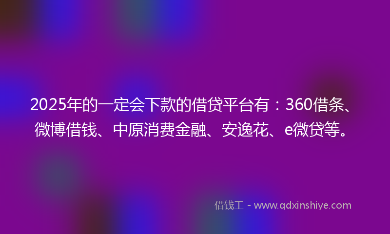 2025年的一定会下款的借贷平台有：360借条、微博借钱、中原消费金融、安逸花、e微贷等。