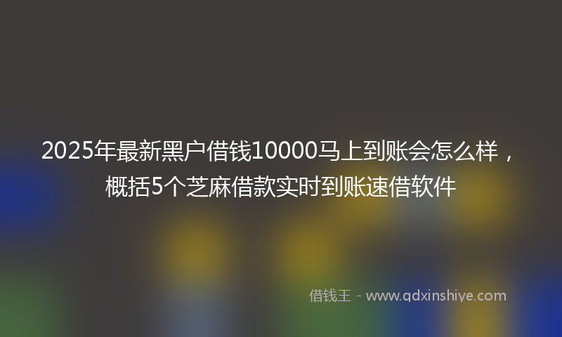 2025年最新黑户借钱10000马上到账会怎么样，概括5个芝麻借款实时到账速借软件