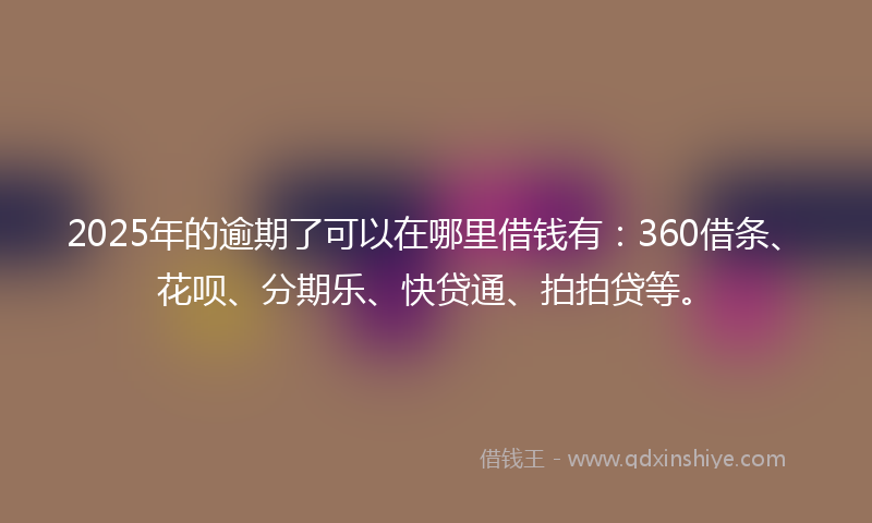 2025年的逾期了可以在哪里借钱有：360借条、花呗、分期乐、快贷通、拍拍贷等。