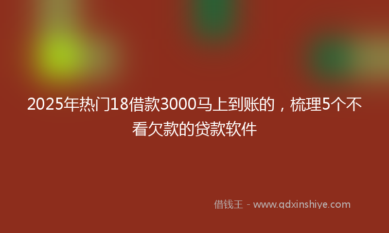2025年热门18借款3000马上到账的，梳理5个不看欠款的贷款软件