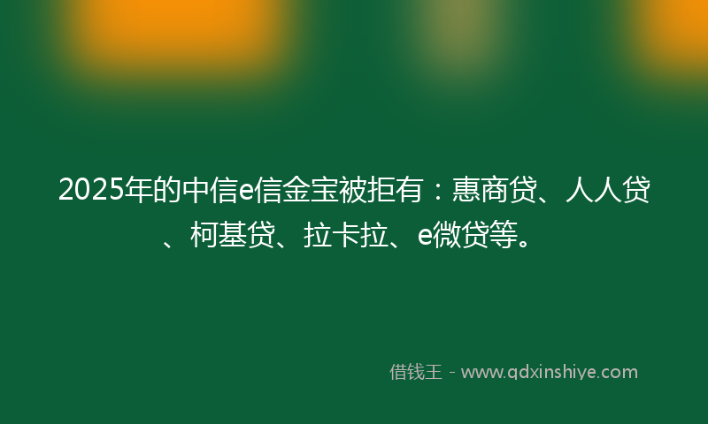 2025年的中信e信金宝被拒有：惠商贷、人人贷、柯基贷、拉卡拉、e微贷等。