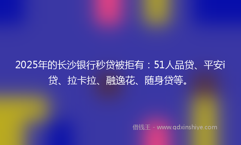 2025年的长沙银行秒贷被拒有：51人品贷、平安i贷、拉卡拉、融逸花、随身贷等。