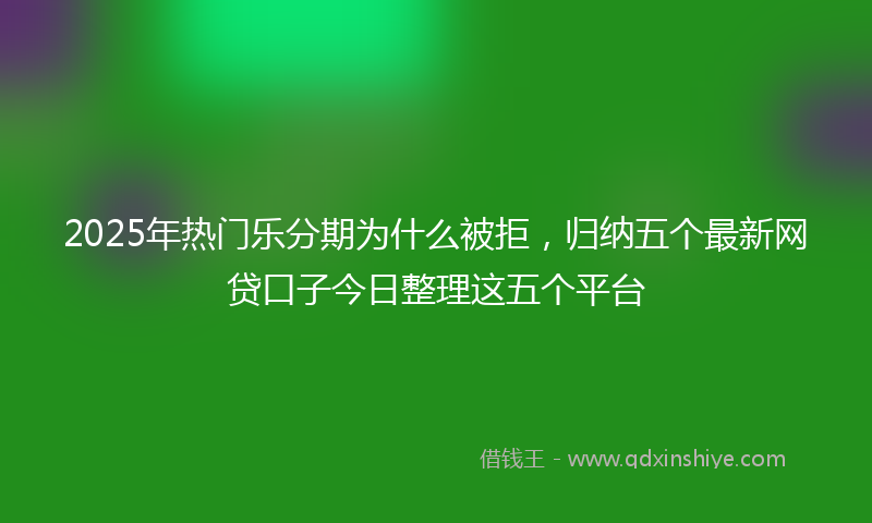 2025年热门乐分期为什么被拒，归纳五个最新网贷口子今日整理这五个平台
