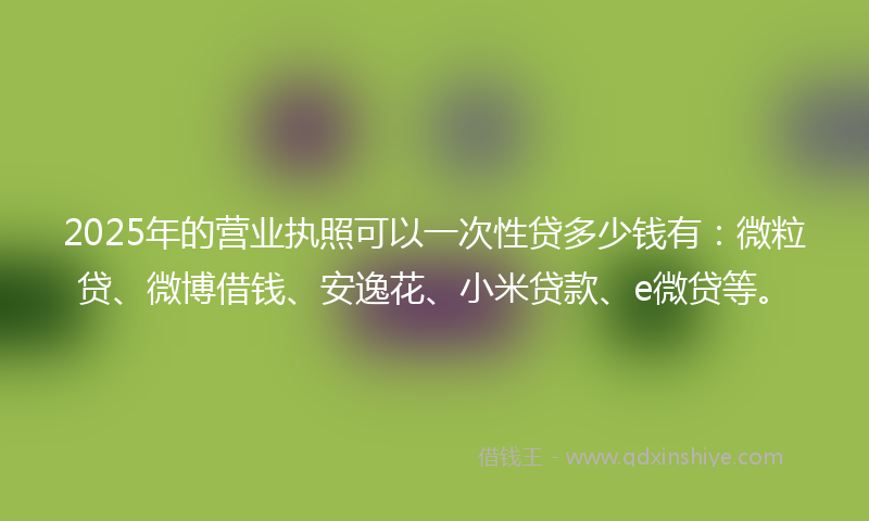 2025年的营业执照可以一次性贷多少钱有：微粒贷、微博借钱、安逸花、小米贷款、e微贷等。