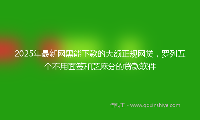 2025年最新网黑能下款的大额正规网贷，罗列五个不用面签和芝麻分的贷款软件