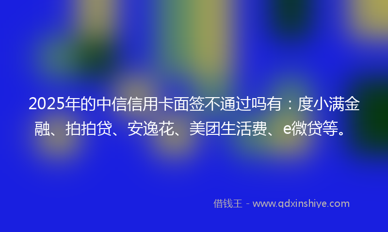 2025年的中信信用卡面签不通过吗有：度小满金融、拍拍贷、安逸花、美团生活费、e微贷等。
