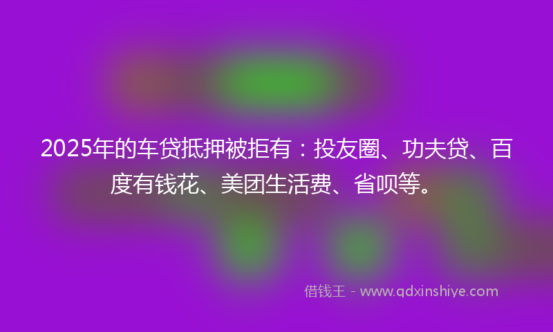 2025年的车贷抵押被拒有：投友圈、功夫贷、百度有钱花、美团生活费、省呗等。