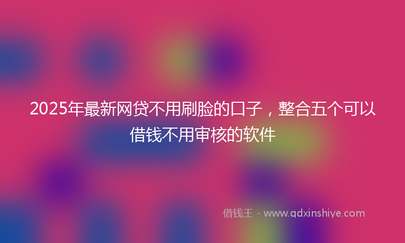 2025年最新网贷不用刷脸的口子，整合五个可以借钱不用审核的软件