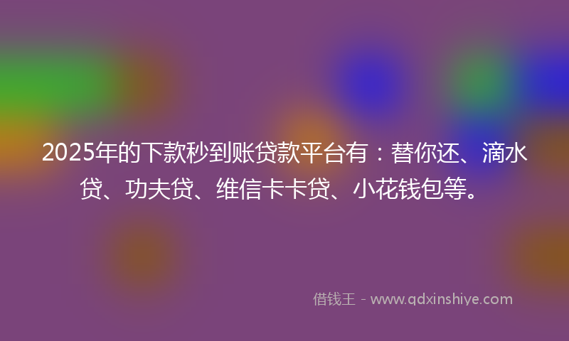 2025年的下款秒到账贷款平台有：替你还、滴水贷、功夫贷、维信卡卡贷、小花钱包等。