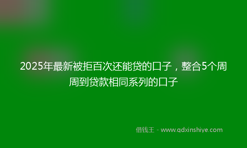 2025年最新被拒百次还能贷的口子，整合5个周周到贷款相同系列的口子