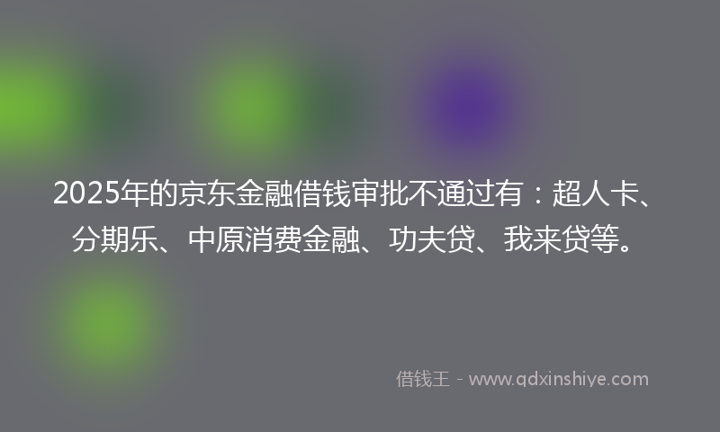 2025年的京东金融借钱审批不通过有：超人卡、分期乐、中原消费金融、功夫贷、我来贷等。