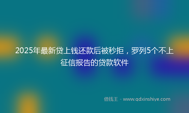 2025年最新贷上钱还款后被秒拒，罗列5个不上征信报告的贷款软件