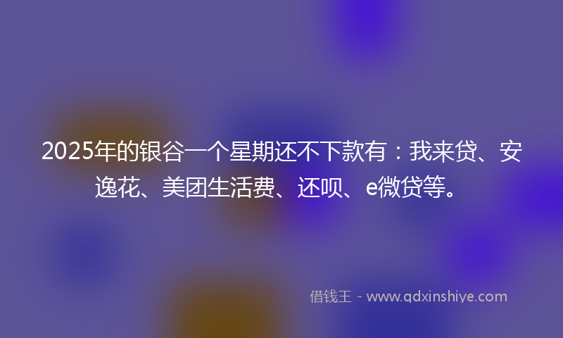 2025年的银谷一个星期还不下款有：我来贷、安逸花、美团生活费、还呗、e微贷等。