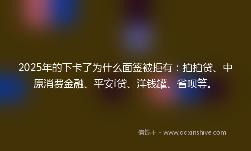 2025年的下卡了为什么面签被拒有：拍拍贷、中原消费金融、平安i贷、洋钱罐、省呗等。