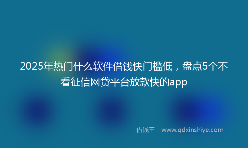 2025年热门什么软件借钱快门槛低，盘点5个不看征信网贷平台放款快的app