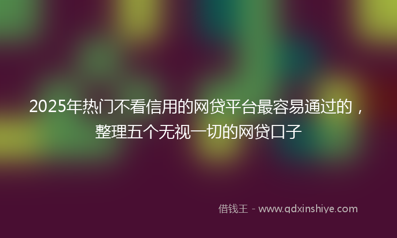 2025年热门不看信用的网贷平台最容易通过的，整理五个无视一切的网贷口子
