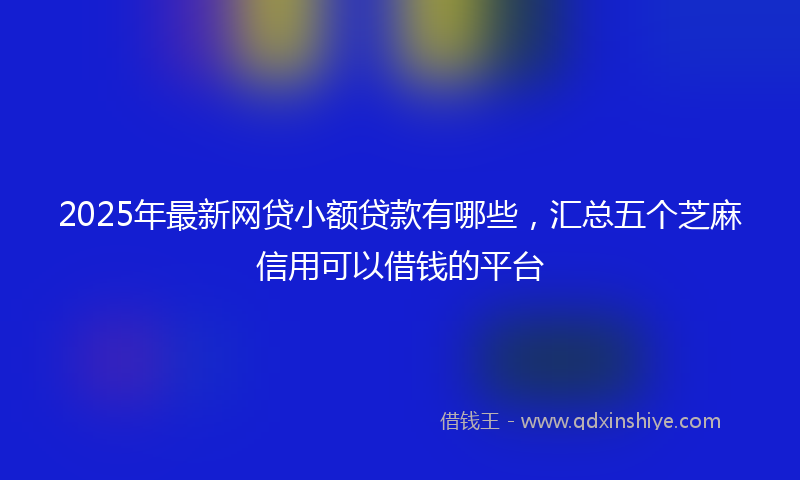 2025年最新网贷小额贷款有哪些，汇总五个芝麻信用可以借钱的平台