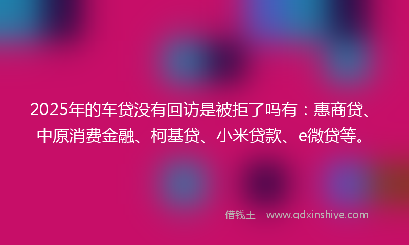 2025年的车贷没有回访是被拒了吗有：惠商贷、中原消费金融、柯基贷、小米贷款、e微贷等。