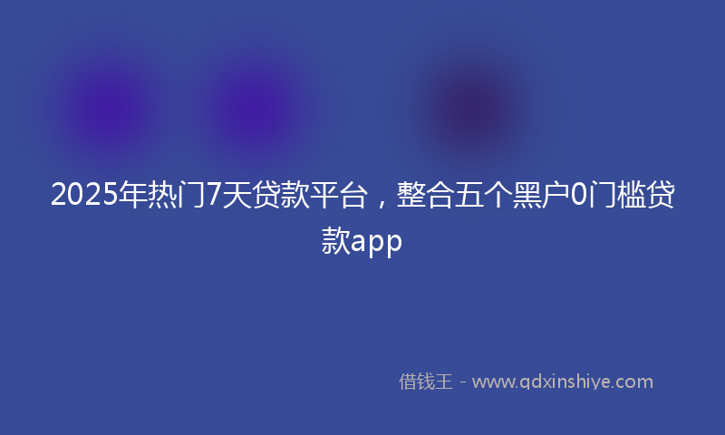 2025年热门7天贷款平台，整合五个黑户0门槛贷款app