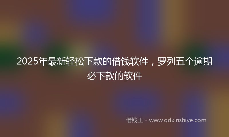 2025年最新轻松下款的借钱软件，罗列五个逾期必下款的软件