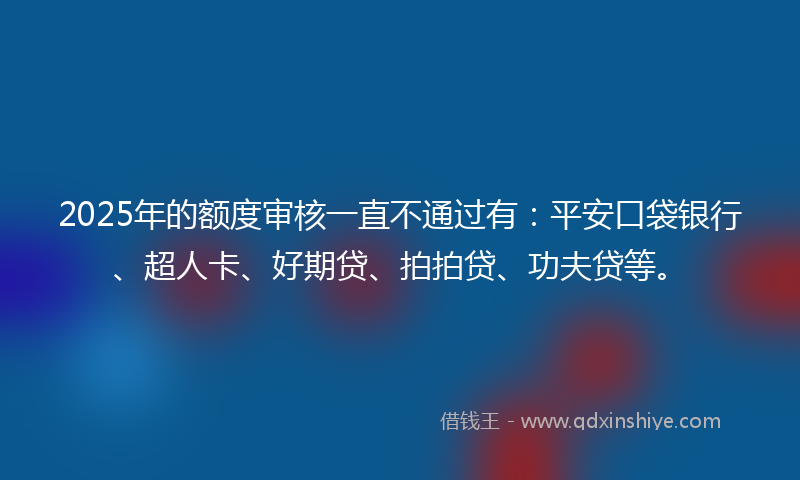2025年的额度审核一直不通过有：平安口袋银行、超人卡、好期贷、拍拍贷、功夫贷等。