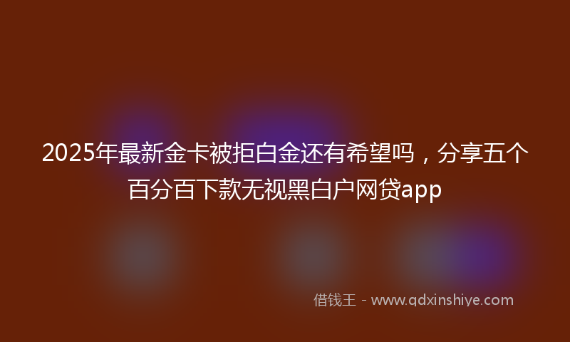 2025年最新金卡被拒白金还有希望吗，分享五个百分百下款无视黑白户网贷app