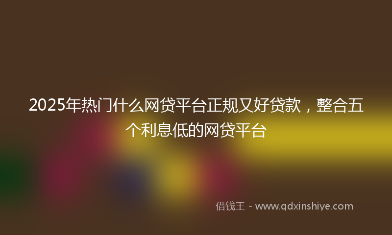 2025年热门什么网贷平台正规又好贷款，整合五个利息低的网贷平台