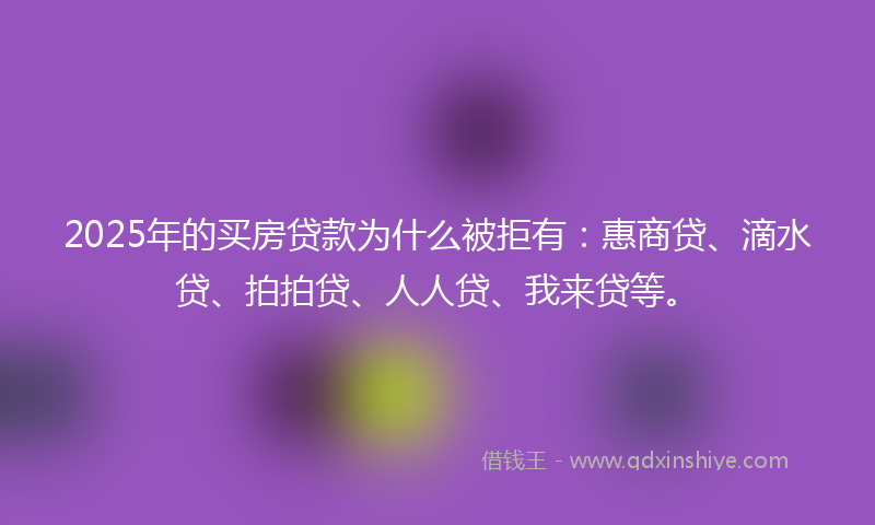 2025年的买房贷款为什么被拒有：惠商贷、滴水贷、拍拍贷、人人贷、我来贷等。
