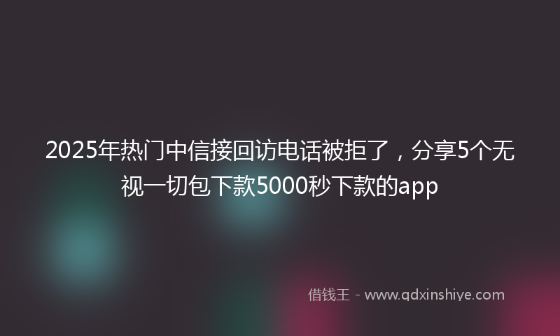 2025年热门中信接回访电话被拒了，分享5个无视一切包下款5000秒下款的app