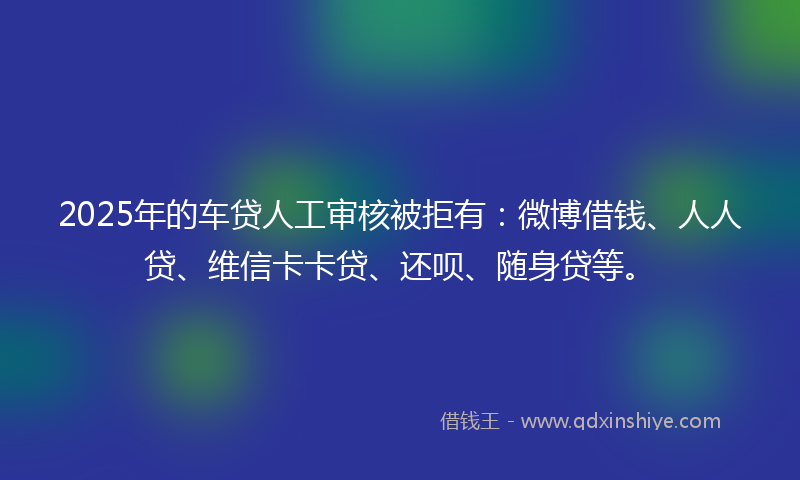 2025年的车贷人工审核被拒有：微博借钱、人人贷、维信卡卡贷、还呗、随身贷等。