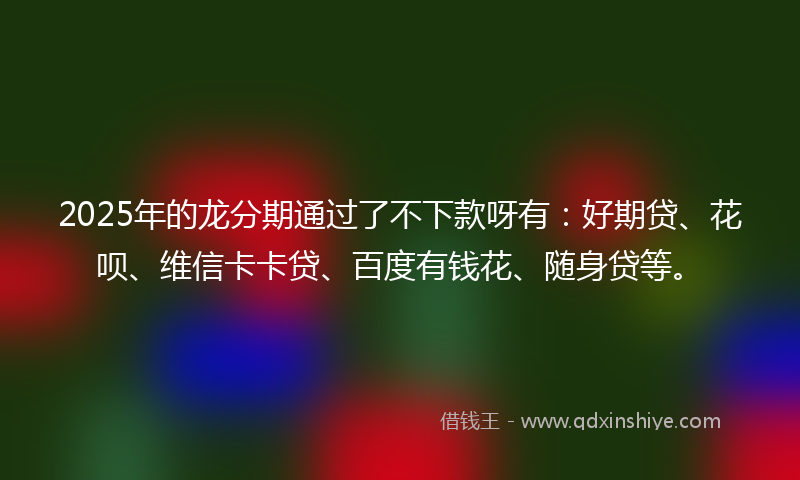 2025年的龙分期通过了不下款呀有：好期贷、花呗、维信卡卡贷、百度有钱花、随身贷等。