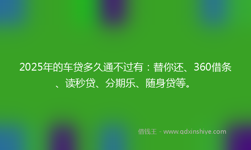 2025年的车贷多久通不过有：替你还、360借条、读秒贷、分期乐、随身贷等。