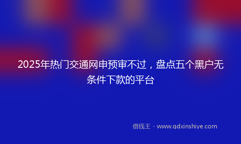 2025年热门交通网申预审不过，盘点五个黑户无条件下款的平台