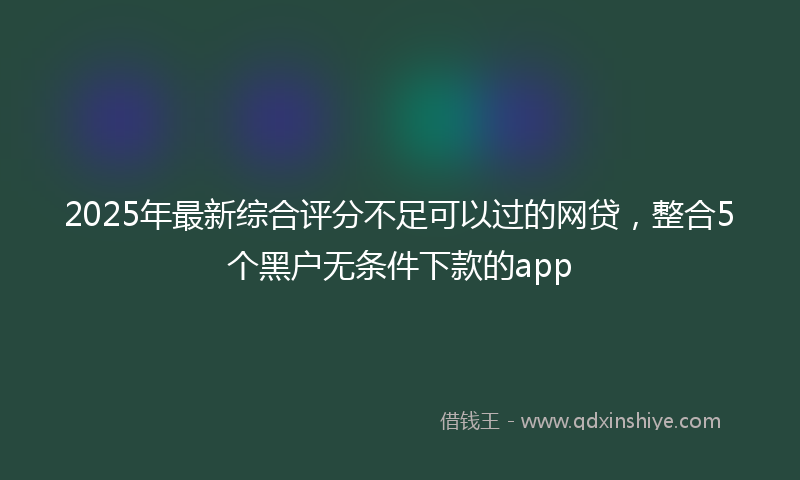 2025年最新综合评分不足可以过的网贷，整合5个黑户无条件下款的app