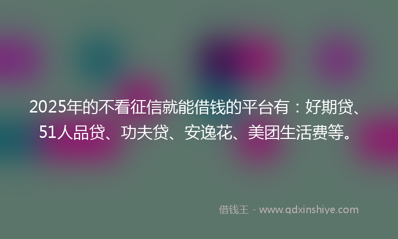 2025年的不看征信就能借钱的平台有：好期贷、51人品贷、功夫贷、安逸花、美团生活费等。