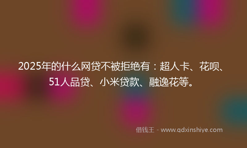 2025年的什么网贷不被拒绝有：超人卡、花呗、51人品贷、小米贷款、融逸花等。