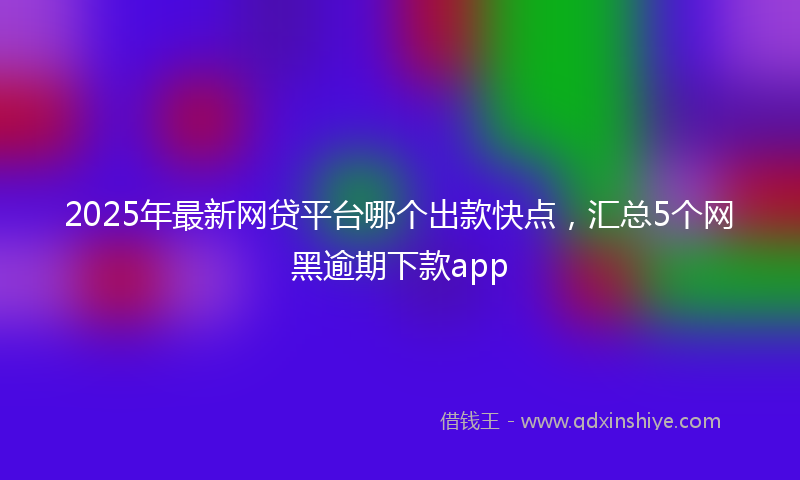 2025年最新网贷平台哪个出款快点，汇总5个网黑逾期下款app