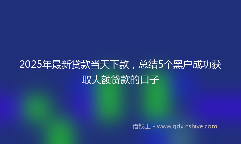 2025年最新贷款当天下款，总结5个黑户成功获取大额贷款的口子