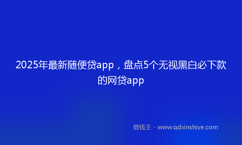 2025年最新随便贷app，盘点5个无视黑白必下款的网贷app