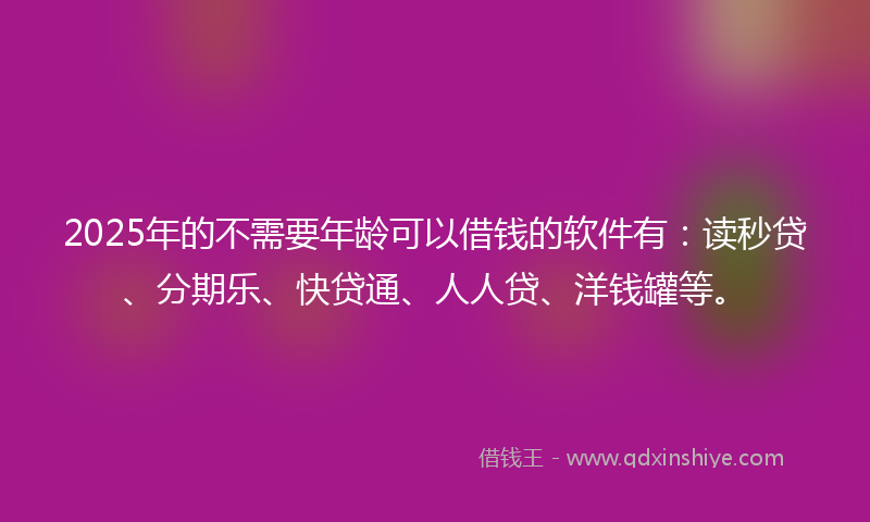 2025年的不需要年龄可以借钱的软件有：读秒贷、分期乐、快贷通、人人贷、洋钱罐等。