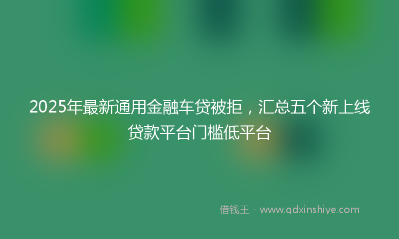 2025年最新通用金融车贷被拒，汇总五个新上线贷款平台门槛低平台
